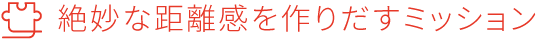 絶妙な距離感を作りだすミッション