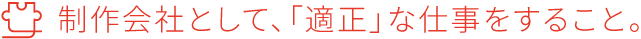 制作会社として、「適正」な仕事をすること。