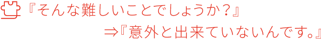 『そんな難しいことでしょうか？』⇒『意外と出来ていないんです。』