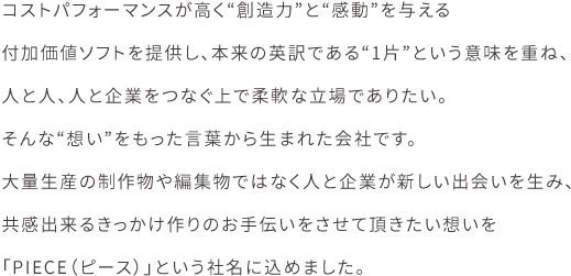 コストパフォーマンスが高く“創造力”と“感動”を与える付加価値ソフトを提供し、本来の英訳である“1片”という意味を重ね、人と人、人と企業をつなぐ上で柔軟な立場でありたい。そんな“想い”をもった言葉から生まれた会社です。大量生産の制作物や編集物ではなく人と企業が新しい出会いを生み、共感出来るきっかけ作りのお手伝いをさせて頂きたい想いを「PIECE（ピース）」という社名に込めました。